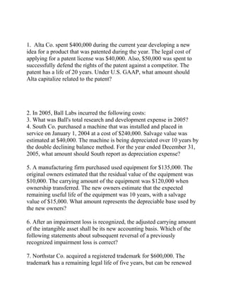 1. Alta Co. spent $400,000 during the current year developing a new
idea for a product that was patented during the year. The legal cost of
applying for a patent license was $40,000. Also, $50,000 was spent to
successfully defend the rights of the patent against a competitor. The
patent has a life of 20 years. Under U.S. GAAP, what amount should
Alta capitalize related to the patent?
2. In 2005, Ball Labs incurred the following costs:
3. What was Ball's total research and development expense in 2005?
4. South Co. purchased a machine that was installed and placed in
service on January 1, 2004 at a cost of $240,000. Salvage value was
estimated at $40,000. The machine is being depreciated over 10 years by
the double declining balance method. For the year ended December 31,
2005, what amount should South report as depreciation expense?
5. A manufacturing firm purchased used equipment for $135,000. The
original owners estimated that the residual value of the equipment was
$10,000. The carrying amount of the equipment was $120,000 when
ownership transferred. The new owners estimate that the expected
remaining useful life of the equipment was 10 years, with a salvage
value of $15,000. What amount represents the depreciable base used by
the new owners?
6. After an impairment loss is recognized, the adjusted carrying amount
of the intangible asset shall be its new accounting basis. Which of the
following statements about subsequent reversal of a previously
recognized impairment loss is correct?
7. Northstar Co. acquired a registered trademark for $600,000. The
trademark has a remaining legal life of five years, but can be renewed
 