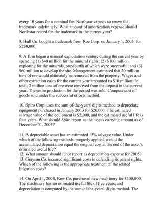 every 10 years for a nominal fee. Northstar expects to renew the
trademark indefinitely. What amount of amortization expense should
Northstar record for the trademark in the current year?
8. Hull Co. bought a trademark from Roe Corp. on January 1, 2005, for
$224,000.
9. A firm began a mineral exploitation venture during the current year by
spending (1) $40 million for the mineral rights; (2) $100 million
exploring for the minerals, one-fourth of which were successful; and (3)
$60 million to develop the site. Management estimated that 20 million
tons of ore would ultimately be removed from the property. Wages and
other extraction costs for the current year amounted to $10 million. In
total, 2 million tons of ore were removed from the deposit in the current
year. The entire production for the period was sold. Compute cost of
goods sold under the successful efforts method.
10. Spiro Corp. uses the sum-of-the-years' digits method to depreciate
equipment purchased in January 2003 for $20,000. The estimated
salvage value of the equipment is $2,000, and the estimated useful life is
four years. What should Spiro report as the asset's carrying amount as of
December 31, 2005?
11. A depreciable asset has an estimated 15% salvage value. Under
which of the following methods, properly applied, would the
accumulated depreciation equal the original cost at the end of the asset’s
estimated useful life?
12. What amount should Ichor report as depreciation expense for 2005?
13. Grayson Co. incurred significant costs in defending its patent rights.
Which of the following is the appropriate treatment of the related
litigation costs?
14. On April 1, 2004, Kew Co. purchased new machinery for $300,000.
The machinery has an estimated useful life of five years, and
depreciation is computed by the sum-of-the-years'-digits method. The
 