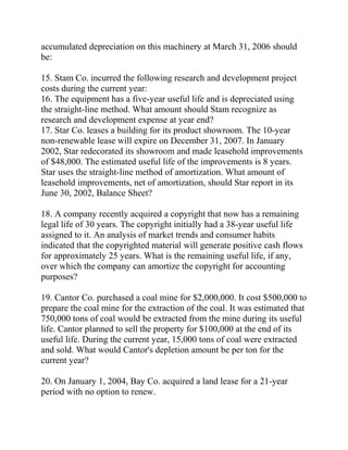 accumulated depreciation on this machinery at March 31, 2006 should
be:
15. Stam Co. incurred the following research and development project
costs during the current year:
16. The equipment has a five-year useful life and is depreciated using
the straight-line method. What amount should Stam recognize as
research and development expense at year end?
17. Star Co. leases a building for its product showroom. The 10-year
non-renewable lease will expire on December 31, 2007. In January
2002, Star redecorated its showroom and made leasehold improvements
of $48,000. The estimated useful life of the improvements is 8 years.
Star uses the straight-line method of amortization. What amount of
leasehold improvements, net of amortization, should Star report in its
June 30, 2002, Balance Sheet?
18. A company recently acquired a copyright that now has a remaining
legal life of 30 years. The copyright initially had a 38-year useful life
assigned to it. An analysis of market trends and consumer habits
indicated that the copyrighted material will generate positive cash flows
for approximately 25 years. What is the remaining useful life, if any,
over which the company can amortize the copyright for accounting
purposes?
19. Cantor Co. purchased a coal mine for $2,000,000. It cost $500,000 to
prepare the coal mine for the extraction of the coal. It was estimated that
750,000 tons of coal would be extracted from the mine during its useful
life. Cantor planned to sell the property for $100,000 at the end of its
useful life. During the current year, 15,000 tons of coal were extracted
and sold. What would Cantor's depletion amount be per ton for the
current year?
20. On January 1, 2004, Bay Co. acquired a land lease for a 21-year
period with no option to renew.
 