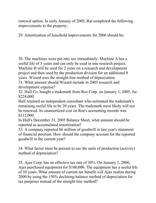 renewal option. In early January of 2005, Ral completed the following
improvements to the property:
29. Amortization of leasehold improvements for 2006 should be:
30. The machines were put into use immediately. Machine A has a
useful life of 5 years and can only be used in one research project.
Machine B will be used for 2 years on a research and development
project and then used by the production division for an additional 8
years. Wizard uses the straight-line method of depreciation.
31. What amount should Wizard include in 2005 research and
development expense?
32. Hull Co. bought a trademark from Roe Corp. on January 1, 2005, for
$224,000.
Hull retained an independent consultant who estimated the trademark's
remaining useful life to be 20 years. The trademark most likely will not
be renewed. Its unamortized cost on Roe's accounting records was
$112,000.
In Hull's December 31, 2005 Balance Sheet, what amount should be
reported as accumulated amortization?
33. A company reported $6 million of goodwill in last year's statement
of financial position. How should the company account for the reported
goodwill in the current year?
34. What factor must be present to use the units of production (activity)
method of depreciation?
35. Ajax Corp. has an effective tax rate of 30%. On January 1, 2000,
Ajax purchased equipment for $100,000. The equipment has a useful life
of 10 years. What amount of current tax benefit will Ajax realize during
2000 by using the 150% declining-balance method of depreciation for
tax purposes instead of the straight-line method?
 