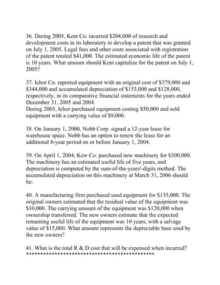 36. During 2005, Kent Co. incurred $204,000 of research and
development costs in its laboratory to develop a patent that was granted
on July 1, 2005. Legal fees and other costs associated with registration
of the patent totaled $41,000. The estimated economic life of the patent
is 10 years. What amount should Kent capitalize for the patent on July 1,
2005?
37. Ichor Co. reported equipment with an original cost of $379,000 and
$344,000 and accumulated depreciation of $153,000 and $128,000,
respectively, in its comparative financial statements for the years ended
December 31, 2005 and 2004.
During 2005, Ichor purchased equipment costing $50,000 and sold
equipment with a carrying value of $9,000.
38. On January 1, 2000, Nobb Corp. signed a 12-year lease for
warehouse space. Nobb has an option to renew the lease for an
additional 8-year period on or before January 1, 2004.
39. On April 1, 2004, Kew Co. purchased new machinery for $300,000.
The machinery has an estimated useful life of five years, and
depreciation is computed by the sum-of-the-years'-digits method. The
accumulated depreciation on this machinery at March 31, 2006 should
be:
40. A manufacturing firm purchased used equipment for $135,000. The
original owners estimated that the residual value of the equipment was
$10,000. The carrying amount of the equipment was $120,000 when
ownership transferred. The new owners estimate that the expected
remaining useful life of the equipment was 10 years, with a salvage
value of $15,000. What amount represents the depreciable base used by
the new owners?
41. What is the total R & D cost that will be expensed when incurred?
*********************************************
 