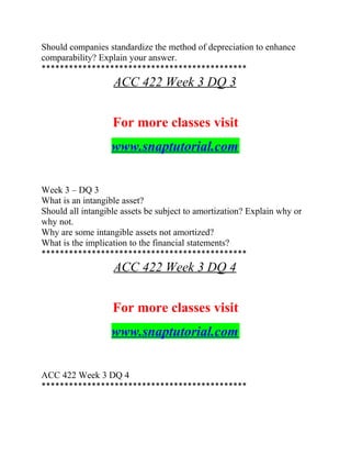 Should companies standardize the method of depreciation to enhance
comparability? Explain your answer.
*********************************************
ACC 422 Week 3 DQ 3
For more classes visit
www.snaptutorial.com
Week 3 – DQ 3
What is an intangible asset?
Should all intangible assets be subject to amortization? Explain why or
why not.
Why are some intangible assets not amortized?
What is the implication to the financial statements?
*********************************************
ACC 422 Week 3 DQ 4
For more classes visit
www.snaptutorial.com
ACC 422 Week 3 DQ 4
*********************************************
 