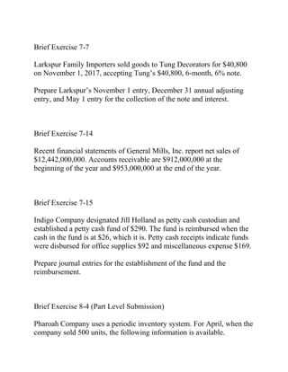 Brief Exercise 7-7
Larkspur Family Importers sold goods to Tung Decorators for $40,800
on November 1, 2017, accepting Tung’s $40,800, 6-month, 6% note.
Prepare Larkspur’s November 1 entry, December 31 annual adjusting
entry, and May 1 entry for the collection of the note and interest.
Brief Exercise 7-14
Recent financial statements of General Mills, Inc. report net sales of
$12,442,000,000. Accounts receivable are $912,000,000 at the
beginning of the year and $953,000,000 at the end of the year.
Brief Exercise 7-15
Indigo Company designated Jill Holland as petty cash custodian and
established a petty cash fund of $290. The fund is reimbursed when the
cash in the fund is at $26, which it is. Petty cash receipts indicate funds
were disbursed for office supplies $92 and miscellaneous expense $169.
Prepare journal entries for the establishment of the fund and the
reimbursement.
Brief Exercise 8-4 (Part Level Submission)
Pharoah Company uses a periodic inventory system. For April, when the
company sold 500 units, the following information is available.
 
