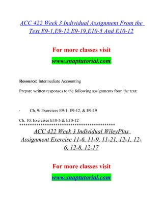 ACC 422 Week 3 Individual Assignment From the
Text E9-1,E9-12,E9-19,E10-5 And E10-12
For more classes visit
www.snaptutorial.com
Resource: Intermediate Accounting
Prepare written responses to the following assignments from the text:
· Ch. 9: Exorcices E9-1, E9-12, & E9-19
Ch. 10: Exercises E10-5 & E10-12
*********************************************
ACC 422 Week 3 Individual WileyPlus
Assignment Exercise 11-6, 11-9, 11-21, 12-1, 12-
6, 12-8, 12-17
For more classes visit
www.snaptutorial.com
 