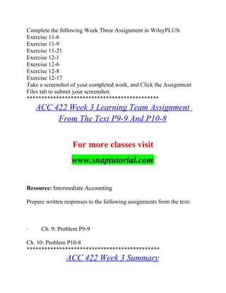 Complete the following Week Three Assignment in WileyPLUS:
Exercise 11-6
Exercise 11-9
Exercise 11-21
Exercise 12-1
Exercise 12-6
Exercise 12-8
Exercise 12-17
Take a screenshot of your completed work, and Click the Assignment
Files tab to submit your screenshot.
*********************************************
ACC 422 Week 3 Learning Team Assignment
From The Text P9-9 And P10-8
For more classes visit
www.snaptutorial.com
Resource: Intermediate Accounting
Prepare written responses to the following assignments from the text:
· Ch. 9: Problem P9-9
Ch. 10: Problem P10-8
*********************************************
ACC 422 Week 3 Summary
 