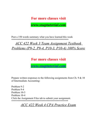 For more classes visit
www.snaptutorial.com
Post a 150 words summary what you have learned this week
*********************************************
ACC 422 Week 3 Team Assignment Textbook
Problems (P9-2, P9-4, P10-3, P10-4) 100% Score
For more classes visit
www.snaptutorial.com
Prepare written responses to the following assignments from Ch. 9 & 10
of Intermediate Accounting:
Problem 9-2
Problem 9-4
Problem 10-3
Problem 10-4
Click the Assignment Files tab to submit your assignment.
*********************************************
ACC 422 Week 4 CPA Practice Exam
 