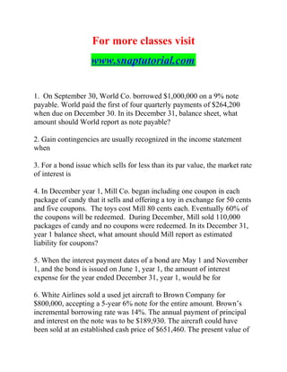 For more classes visit
www.snaptutorial.com
1. On September 30, World Co. borrowed $1,000,000 on a 9% note
payable. World paid the first of four quarterly payments of $264,200
when due on December 30. In its December 31, balance sheet, what
amount should World report as note payable?
2. Gain contingencies are usually recognized in the income statement
when
3. For a bond issue which sells for less than its par value, the market rate
of interest is
4. In December year 1, Mill Co. began including one coupon in each
package of candy that it sells and offering a toy in exchange for 50 cents
and five coupons. The toys cost Mill 80 cents each. Eventually 60% of
the coupons will be redeemed. During December, Mill sold 110,000
packages of candy and no coupons were redeemed. In its December 31,
year 1 balance sheet, what amount should Mill report as estimated
liability for coupons?
5. When the interest payment dates of a bond are May 1 and November
1, and the bond is issued on June 1, year 1, the amount of interest
expense for the year ended December 31, year 1, would be for
6. White Airlines sold a used jet aircraft to Brown Company for
$800,000, accepting a 5-year 6% note for the entire amount. Brown’s
incremental borrowing rate was 14%. The annual payment of principal
and interest on the note was to be $189,930. The aircraft could have
been sold at an established cash price of $651,460. The present value of
 