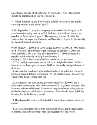 an ordinary annuity of $1 at 8% for five periods is 3.99. The aircraft
should be capitalized on Brown’s books at
7. Which formula should Foley use in cell E3 to calculate the bonds’
carrying amount at the end of year 2?
8. On September 1, year 1, a company borrowed cash and signed a 2-
year interest-bearing note on which both the principal and interest are
payable on September 1, year 3. The company did not elect the fair
value option for reporting this note. At December 31, year 2, the liability
for accrued interest should be
9. On January 1, 2000, Fox Corp. issued 1,000 of its 10%, $1,000 bonds
for $1,040,000. These bonds were to mature on January 1, 2010 but
were callable at 101 any time after December 31, 2003. Interest was
payable semi-annually on July 1 and January 1.
On July 1, 2005, Fox called all of the bonds and retired them.
10. The bond premium was amortized on a straight-line basis. Before
income taxes, Fox's gain or loss in 2005 on this early extinguishment of
debt was
11. An investor purchased a bond classified as a long-term investment
between interest dates at a premium. At the purchase date, the carrying
value of the bond is more than the
12. A company has outstanding accounts payable of $30,000 and a
short-term construction loan in the amount of $100,000 at year-end. The
loan was refinanced through issuance of long-term bonds after year-end
but before issuance of financial statements. How should these liabilities
be recorded in the balance sheet?
13. Bonds payable issued with scheduled maturities at various dates are
called
14. A loss contingency for which the amount of loss can be reasonably
estimated should be accrued when the occurrence of the loss is
 