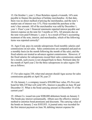 15. On October 1, year 1, Fleur Retailers signed a 4-month, 16% note
payable to finance the purchase of holiday merchandise. At that date,
there was no direct method of pricing the merchandise, and the note’s
market rate of interest was 11%. Fleur recorded the purchase at the
note’s face amount. All of the merchandise was sold by December 1,
year 1. Fleur’s year 1 financial statements reported interest payable and
interest expense on the note for 3 months at 16%. All amounts due on
the note were paid February 1, year 2. As a result of Fleur’s accounting
treatment of the note, interest, and merchandise, which of the following
items was reported correctly?
16. Agee Corp. pays its outside salespersons fixed monthly salaries and
commissions on net sales. Sales commissions are computed and paid on
a monthly basis (in the month following the month of the sale), and the
fixed salaries are treated as advances against commissions. However, if
the fixed salaries for salespersons exceed their sales commissions earned
for a month, such excess is not charged back to them. Pertinent data for
the month of April year 2 for the three salespersons in sales region 330
are as follows:
17. For sales region 330, what total amount should Agee accrue for sales
commissions payable at April 30, year 2?
18. On January 1, a company issued a $50,000 face value, 8% five-year
bond for $46,139 that will yield 10%. Interest is payable on June 30 and
December 31. What is the bond carrying amount on December 31 of the
current year?
19. Album Co. issued ten-year $200,000 debenture bonds on January 2.
The bonds pay interest semiannually. Album uses the effective interest
method to amortize bond premiums and discounts. The carrying value of
the bonds on January 2 was $185,953. A journal entry was recorded for
the first interest payment on June 30, debiting interest expense for
 