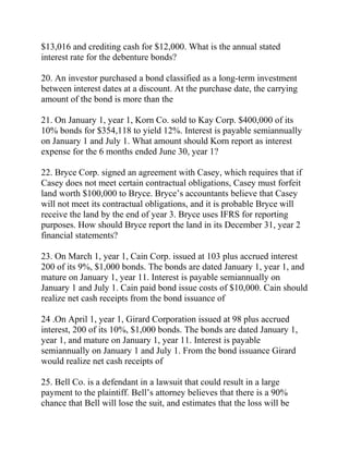 $13,016 and crediting cash for $12,000. What is the annual stated
interest rate for the debenture bonds?
20. An investor purchased a bond classified as a long-term investment
between interest dates at a discount. At the purchase date, the carrying
amount of the bond is more than the
21. On January 1, year 1, Korn Co. sold to Kay Corp. $400,000 of its
10% bonds for $354,118 to yield 12%. Interest is payable semiannually
on January 1 and July 1. What amount should Korn report as interest
expense for the 6 months ended June 30, year 1?
22. Bryce Corp. signed an agreement with Casey, which requires that if
Casey does not meet certain contractual obligations, Casey must forfeit
land worth $100,000 to Bryce. Bryce’s accountants believe that Casey
will not meet its contractual obligations, and it is probable Bryce will
receive the land by the end of year 3. Bryce uses IFRS for reporting
purposes. How should Bryce report the land in its December 31, year 2
financial statements?
23. On March 1, year 1, Cain Corp. issued at 103 plus accrued interest
200 of its 9%, $1,000 bonds. The bonds are dated January 1, year 1, and
mature on January 1, year 11. Interest is payable semiannually on
January 1 and July 1. Cain paid bond issue costs of $10,000. Cain should
realize net cash receipts from the bond issuance of
24 .On April 1, year 1, Girard Corporation issued at 98 plus accrued
interest, 200 of its 10%, $1,000 bonds. The bonds are dated January 1,
year 1, and mature on January 1, year 11. Interest is payable
semiannually on January 1 and July 1. From the bond issuance Girard
would realize net cash receipts of
25. Bell Co. is a defendant in a lawsuit that could result in a large
payment to the plaintiff. Bell’s attorney believes that there is a 90%
chance that Bell will lose the suit, and estimates that the loss will be
 