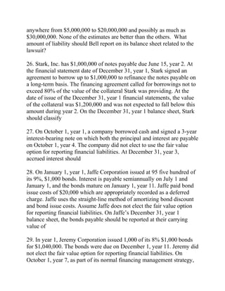 anywhere from $5,000,000 to $20,000,000 and possibly as much as
$30,000,000. None of the estimates are better than the others. What
amount of liability should Bell report on its balance sheet related to the
lawsuit?
26. Stark, Inc. has $1,000,000 of notes payable due June 15, year 2. At
the financial statement date of December 31, year 1, Stark signed an
agreement to borrow up to $1,000,000 to refinance the notes payable on
a long-term basis. The financing agreement called for borrowings not to
exceed 80% of the value of the collateral Stark was providing. At the
date of issue of the December 31, year 1 financial statements, the value
of the collateral was $1,200,000 and was not expected to fall below this
amount during year 2. On the December 31, year 1 balance sheet, Stark
should classify
27. On October 1, year 1, a company borrowed cash and signed a 3-year
interest-bearing note on which both the principal and interest are payable
on October 1, year 4. The company did not elect to use the fair value
option for reporting financial liabilities. At December 31, year 3,
accrued interest should
28. On January 1, year 1, Jaffe Corporation issued at 95 five hundred of
its 9%, $1,000 bonds. Interest is payable semiannually on July 1 and
January 1, and the bonds mature on January 1, year 11. Jaffe paid bond
issue costs of $20,000 which are appropriately recorded as a deferred
charge. Jaffe uses the straight-line method of amortizing bond discount
and bond issue costs. Assume Jaffe does not elect the fair value option
for reporting financial liabilities. On Jaffe’s December 31, year 1
balance sheet, the bonds payable should be reported at their carrying
value of
29. In year 1, Jeremy Corporation issued 1,000 of its 8% $1,000 bonds
for $1,040,000. The bonds were due on December 1, year 11. Jeremy did
not elect the fair value option for reporting financial liabilities. On
October 1, year 7, as part of its normal financing management strategy,
 