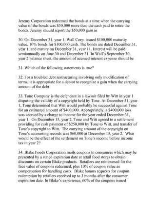 Jeremy Corporation redeemed the bonds at a time when the carrying
value of the bonds was $50,000 more than the cash paid to retire the
bonds. Jeremy should report the $50,000 gain as
30. On December 31, year 1, Wall Corp. issued $100,000 maturity
value, 10% bonds for $100,000 cash. The bonds are dated December 31,
year 1, and mature on December 31, year 11. Interest will be paid
semiannually on June 30 and December 31. In Wall’s September 30,
year 2 balance sheet, the amount of accrued interest expense should be
31. Which of the following statements is true?
32. For a troubled debt restructuring involving only modification of
terms, it is appropriate for a debtor to recognize a gain when the carrying
amount of the debt
33. Tone Company is the defendant in a lawsuit filed by Witt in year 1
disputing the validity of a copyright held by Tone. At December 31, year
1, Tone determined that Witt would probably be successful against Tone
for an estimated amount of $400,000. Appropriately, a $400,000 loss
was accrued by a charge to income for the year ended December 31,
year 1. On December 15, year 2, Tone and Witt agreed to a settlement
providing for cash payment of $250,000 by Tone to Witt, and transfer of
Tone’s copyright to Witt. The carrying amount of the copyright on
Tone’s accounting records was $60,000 at December 15, year 2. What
would be the effect of the settlement on Tone’s income before income
tax in year 2?
34. Blake Foods Corporation mails coupons to consumers which may be
presented by a stated expiration date at retail food stores to obtain
discounts on certain Blake products. Retailers are reimbursed for the
face value of coupons redeemed, plus 10% of coupon value as
compensation for handling costs. Blake honors requests for coupon
redemption by retailers received up to 3 months after the consumer
expiration date. In Blake’s experience, 60% of the coupons issued
 
