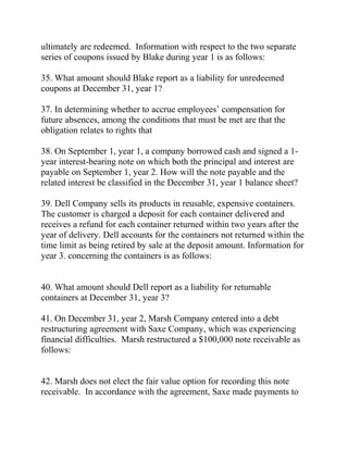 ultimately are redeemed. Information with respect to the two separate
series of coupons issued by Blake during year 1 is as follows:
35. What amount should Blake report as a liability for unredeemed
coupons at December 31, year 1?
37. In determining whether to accrue employees’ compensation for
future absences, among the conditions that must be met are that the
obligation relates to rights that
38. On September 1, year 1, a company borrowed cash and signed a 1-
year interest-bearing note on which both the principal and interest are
payable on September 1, year 2. How will the note payable and the
related interest be classified in the December 31, year 1 balance sheet?
39. Dell Company sells its products in reusable, expensive containers.
The customer is charged a deposit for each container delivered and
receives a refund for each container returned within two years after the
year of delivery. Dell accounts for the containers not returned within the
time limit as being retired by sale at the deposit amount. Information for
year 3. concerning the containers is as follows:
40. What amount should Dell report as a liability for returnable
containers at December 31, year 3?
41. On December 31, year 2, Marsh Company entered into a debt
restructuring agreement with Saxe Company, which was experiencing
financial difficulties. Marsh restructured a $100,000 note receivable as
follows:
42. Marsh does not elect the fair value option for recording this note
receivable. In accordance with the agreement, Saxe made payments to
 