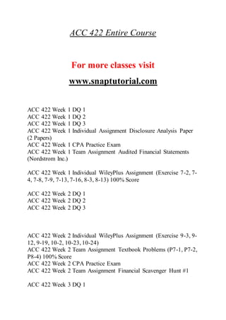 ACC 422 Entire Course
For more classes visit
www.snaptutorial.com
ACC 422 Week 1 DQ 1
ACC 422 Week 1 DQ 2
ACC 422 Week 1 DQ 3
ACC 422 Week 1 Individual Assignment Disclosure Analysis Paper
(2 Papers)
ACC 422 Week 1 CPA Practice Exam
ACC 422 Week 1 Team Assignment Audited Financial Statements
(Nordstrom Inc.)
ACC 422 Week 1 Individual WileyPlus Assignment (Exercise 7-2, 7-
4, 7-8, 7-9, 7-13, 7-16, 8-3, 8-13) 100% Score
ACC 422 Week 2 DQ 1
ACC 422 Week 2 DQ 2
ACC 422 Week 2 DQ 3
ACC 422 Week 2 Individual WileyPlus Assignment (Exercise 9-3, 9-
12, 9-19, 10-2, 10-23, 10-24)
ACC 422 Week 2 Team Assignment Textbook Problems (P7-1, P7-2,
P8-4) 100% Score
ACC 422 Week 2 CPA Practice Exam
ACC 422 Week 2 Team Assignment Financial Scavenger Hunt #1
ACC 422 Week 3 DQ 1
 