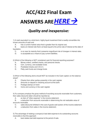 ACC/422 Final Exam
          ANSWERS ARE HERE
                      Quality and inexpensive:

1) A cash equivalent is a short-term, highly liquid investment that is readily convertible into
known amounts of cash and
   A.      has a current market value that is greater than its original cost.
   B.      bears an interest rate that is at least equal to the prime rate of interest at the date of
liquidation.
   C.      is so near its maturity that it presents insignificant risk of changes in interest rates.
   D.      is acceptable as a means to pay current liabilities.


2) Which of the following is NOT considered cash for financial reporting purposes?
   A.     Money orders, certified checks, and personal checks
   B.     Coin, currency, and available funds
   C.     Postdated checks and I.O.U.'s
   D.     Petty cash funds and change funds


3) Which of the following items should NOT be included in the Cash caption on the balance
sheet?
   A.     Checks from other parties presently in the cash register
   B.     Amounts on deposit in checking account at the bank
   C.     Postage stamps on hand
   D.     Coins and currency in the cash register


4) If a company employs the gross method of recording accounts receivable from customers,
then sales discounts taken should be reported as
   A.      an item of "other expense" in the income statement.
   B.      a deduction from accounts receivable in determining the net realizable value of
accounts receivable.
   C.      sales discounts forfeited in the cost of goods sold section of the income statement.
   D.      a deduction from sales in the income statement.


5) The advantage of relating a company's bad debt expense to its outstanding accounts
receivable is that this approach
   A.     best relates bad debt expense to the period of sale.
 