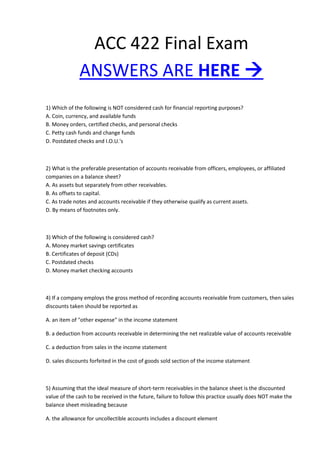 ACC 422 Final Exam
ANSWERS ARE HERE 
1) Which of the following is NOT considered cash for financial reporting purposes?
A. Coin, currency, and available funds
B. Money orders, certified checks, and personal checks
C. Petty cash funds and change funds
D. Postdated checks and I.O.U.'s
2) What is the preferable presentation of accounts receivable from officers, employees, or affiliated
companies on a balance sheet?
A. As assets but separately from other receivables.
B. As offsets to capital.
C. As trade notes and accounts receivable if they otherwise qualify as current assets.
D. By means of footnotes only.
3) Which of the following is considered cash?
A. Money market savings certificates
B. Certificates of deposit (CDs)
C. Postdated checks
D. Money market checking accounts
4) If a company employs the gross method of recording accounts receivable from customers, then sales
discounts taken should be reported as
A. an item of "other expense" in the income statement
B. a deduction from accounts receivable in determining the net realizable value of accounts receivable
C. a deduction from sales in the income statement
D. sales discounts forfeited in the cost of goods sold section of the income statement
5) Assuming that the ideal measure of short-term receivables in the balance sheet is the discounted
value of the cash to be received in the future, failure to follow this practice usually does NOT make the
balance sheet misleading because
A. the allowance for uncollectible accounts includes a discount element
 