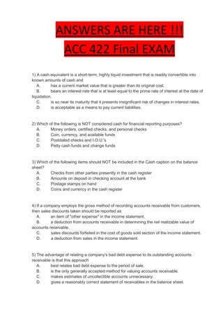 ANSWERS ARE HERE !!!
               ACC 422 Final EXAM
1) A cash equivalent is a short-term, highly liquid investment that is readily convertible into
known amounts of cash and
   A.      has a current market value that is greater than its original cost.
   B.      bears an interest rate that is at least equal to the prime rate of interest at the date of
liquidation.
   C.      is so near its maturity that it presents insignificant risk of changes in interest rates.
   D.      is acceptable as a means to pay current liabilities.


2) Which of the following is NOT considered cash for financial reporting purposes?
   A.     Money orders, certified checks, and personal checks
   B.     Coin, currency, and available funds
   C.     Postdated checks and I.O.U.'s
   D.     Petty cash funds and change funds


3) Which of the following items should NOT be included in the Cash caption on the balance
sheet?
   A.     Checks from other parties presently in the cash register
   B.     Amounts on deposit in checking account at the bank
   C.     Postage stamps on hand
   D.     Coins and currency in the cash register


4) If a company employs the gross method of recording accounts receivable from customers,
then sales discounts taken should be reported as
   A.      an item of "other expense" in the income statement.
   B.      a deduction from accounts receivable in determining the net realizable value of
accounts receivable.
   C.      sales discounts forfeited in the cost of goods sold section of the income statement.
   D.      a deduction from sales in the income statement.


5) The advantage of relating a company's bad debt expense to its outstanding accounts
receivable is that this approach
   A.     best relates bad debt expense to the period of sale.
   B.     is the only generally accepted method for valuing accounts receivable.
   C.     makes estimates of uncollectible accounts unnecessary.
   D.     gives a reasonably correct statement of receivables in the balance sheet.
 