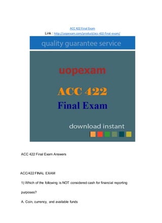 ACC 422 Final Exam
Link : http://uopexam.com/product/acc-422-final-exam/
ACC 422 Final Exam Answers
ACC/422 FINAL EXAM
1) Which of the following is NOT considered cash for financial reporting
purposes?
A. Coin, currency, and available funds
 