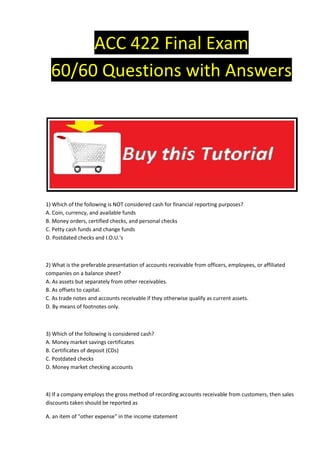 ACC 422 Final Exam
  60/60 Questions with Answers




1) Which of the following is NOT considered cash for financial reporting purposes?
A. Coin, currency, and available funds
B. Money orders, certified checks, and personal checks
C. Petty cash funds and change funds
D. Postdated checks and I.O.U.'s



2) What is the preferable presentation of accounts receivable from officers, employees, or affiliated
companies on a balance sheet?
A. As assets but separately from other receivables.
B. As offsets to capital.
C. As trade notes and accounts receivable if they otherwise qualify as current assets.
D. By means of footnotes only.



3) Which of the following is considered cash?
A. Money market savings certificates
B. Certificates of deposit (CDs)
C. Postdated checks
D. Money market checking accounts



4) If a company employs the gross method of recording accounts receivable from customers, then sales
discounts taken should be reported as

A. an item of "other expense" in the income statement
 