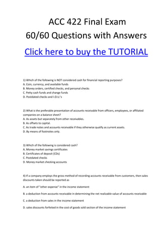ACC 422 Final Exam
  60/60 Questions with Answers
 Click here to buy the TUTORIAL

1) Which of the following is NOT considered cash for financial reporting purposes?
A. Coin, currency, and available funds
B. Money orders, certified checks, and personal checks
C. Petty cash funds and change funds
D. Postdated checks and I.O.U.'s



2) What is the preferable presentation of accounts receivable from officers, employees, or affiliated
companies on a balance sheet?
A. As assets but separately from other receivables.
B. As offsets to capital.
C. As trade notes and accounts receivable if they otherwise qualify as current assets.
D. By means of footnotes only.



3) Which of the following is considered cash?
A. Money market savings certificates
B. Certificates of deposit (CDs)
C. Postdated checks
D. Money market checking accounts



4) If a company employs the gross method of recording accounts receivable from customers, then sales
discounts taken should be reported as

A. an item of "other expense" in the income statement

B. a deduction from accounts receivable in determining the net realizable value of accounts receivable

C. a deduction from sales in the income statement

D. sales discounts forfeited in the cost of goods sold section of the income statement
 