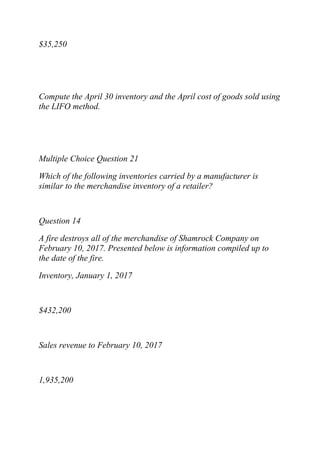 $35,250
Compute the April 30 inventory and the April cost of goods sold using
the LIFO method.
Multiple Choice Question 21
Which of the following inventories carried by a manufacturer is
similar to the merchandise inventory of a retailer?
Question 14
A fire destroys all of the merchandise of Shamrock Company on
February 10, 2017. Presented below is information compiled up to
the date of the fire.
Inventory, January 1, 2017
$432,200
Sales revenue to February 10, 2017
1,935,200
 