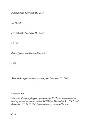 Purchases to February 10, 2017
1,104,580
Freight-in to February 10, 2017
59,180
Rate of gross profit on selling price
35%
What is the approximate inventory on February 10, 2017?
Exercise 9-4
Martinez Company began operations in 2017 and determined its
ending inventory at cost and at LCNRV at December 31, 2017, and
December 31, 2018. This information is presented below.
Cost
 