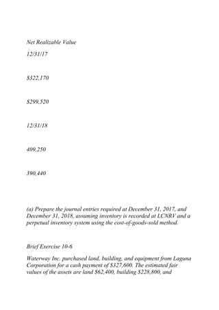 Net Realizable Value
12/31/17
$322,170
$299,520
12/31/18
409,250
390,440
(a) Prepare the journal entries required at December 31, 2017, and
December 31, 2018, assuming inventory is recorded at LCNRV and a
perpetual inventory system using the cost-of-goods-sold method.
Brief Exercise 10-6
Waterway Inc. purchased land, building, and equipment from Laguna
Corporation for a cash payment of $327,600. The estimated fair
values of the assets are land $62,400, building $228,800, and
 