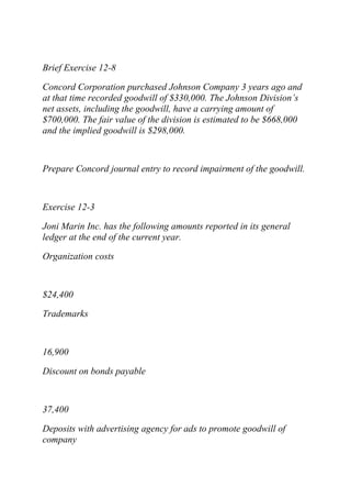 Brief Exercise 12-8
Concord Corporation purchased Johnson Company 3 years ago and
at that time recorded goodwill of $330,000. The Johnson Division’s
net assets, including the goodwill, have a carrying amount of
$700,000. The fair value of the division is estimated to be $668,000
and the implied goodwill is $298,000.
Prepare Concord journal entry to record impairment of the goodwill.
Exercise 12-3
Joni Marin Inc. has the following amounts reported in its general
ledger at the end of the current year.
Organization costs
$24,400
Trademarks
16,900
Discount on bonds payable
37,400
Deposits with advertising agency for ads to promote goodwill of
company
 