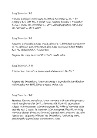 Brief Exercise 13-2
Ivanhoe Company borrowed $30,000 on November 1, 2017, by
signing a $30,000, 8%, 3-month note. Prepare Ivanhoe’s November
1, 2017, entry; the December 31, 2017, annual adjusting entry; and
the February 1, 2018, entry.
Brief Exercise 13-5
Riverbed Corporation made credit sales of $19,800 which are subject
to 7% sales tax. The corporation also made cash sales which totaled
$28,462 including the 7% sales tax.
Prepare the entry to record Riverbed’s credit sales.
Brief Exercise 13-10
Windsor Inc. is involved in a lawsuit at December 31, 2017.
Prepare the December 31 entry assuming it is probable that Windsor
will be liable for $862,200 as a result of this suit.
Brief Exercise 13-13
Martinez Factory provides a 2-year warranty with one of its products
which was first sold in 2017. Martinez sold $930,400 of products
subject to the warranty. Martinez expects $124,050 of warranty costs
over the next 2 years. In that year, Martinez spent $70,460 servicing
warranty claims. Prepare Martinez’s journal entry to record the sales
(ignore cost of goods sold) and the December 31 adjusting entry,
assuming the expenditures are inventory costs.
 