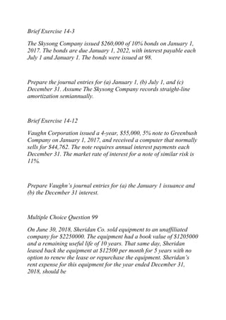 Brief Exercise 14-3
The Skysong Company issued $260,000 of 10% bonds on January 1,
2017. The bonds are due January 1, 2022, with interest payable each
July 1 and January 1. The bonds were issued at 98.
Prepare the journal entries for (a) January 1, (b) July 1, and (c)
December 31. Assume The Skysong Company records straight-line
amortization semiannually.
Brief Exercise 14-12
Vaughn Corporation issued a 4-year, $55,000, 5% note to Greenbush
Company on January 1, 2017, and received a computer that normally
sells for $44,762. The note requires annual interest payments each
December 31. The market rate of interest for a note of similar risk is
11%.
Prepare Vaughn’s journal entries for (a) the January 1 issuance and
(b) the December 31 interest.
Multiple Choice Question 99
On June 30, 2018, Sheridan Co. sold equipment to an unaffiliated
company for $2250000. The equipment had a book value of $1205000
and a remaining useful life of 10 years. That same day, Sheridan
leased back the equipment at $12500 per month for 5 years with no
option to renew the lease or repurchase the equipment. Sheridan’s
rent expense for this equipment for the year ended December 31,
2018, should be
 