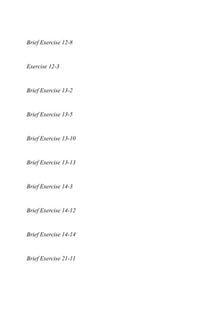 Brief Exercise 12-8
Exercise 12-3
Brief Exercise 13-2
Brief Exercise 13-5
Brief Exercise 13-10
Brief Exercise 13-13
Brief Exercise 14-3
Brief Exercise 14-12
Brief Exercise 14-14
Brief Exercise 21-11
 