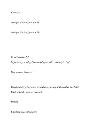 Exercise 21-1
Multiple Choice Question 99
Multiple Choice Question 70
Brief Exercise 7-1
https://edugen.wileyplus.com/edugen/art2/common/pixel.gif
Your answer is correct.
Vaughn Enterprises owns the following assets at December 31, 2017.
Cash in bank—savings account
69,000
Checking account balance
 