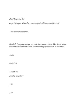 Brief Exercise 8-6
https://edugen.wileyplus.com/edugen/art2/common/pixel.gif
Your answer is correct.
Sandhill Company uses a periodic inventory system. For April, when
the company sold 600 units, the following information is available.
Units
Unit Cost
Total Cost
April 1 inventory
270
$30
 