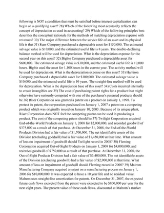 following is NOT a condition that must be satisfied before interest capitalization can
begin on a qualifying asset? 28) Which of the following most accurately reflects the
concept of depreciation as used in accounting? 29) Which of the following principles best
describes the conceptual rationale for the methods of matching depreciation expense with
revenues? 30) The major difference between the service life of an asset and its physical
life is that 31) Starr Company purchased a depreciable asset for $150,000. The estimated
salvage value is $10,000, and the estimated useful life is 8 years. The double-declining
balance method will be used for depreciation. What is the depreciation expense for the
second year on this asset? 32) Bigbie Company purchased a depreciable asset for
$600,000. The estimated salvage value is $30,000, and the estimated useful life is 10,000
hours. Bigbie used the asset for 1,100 hours in the current year. The activity method will
be used for depreciation. What is the depreciation expense on this asset? 33) Harrison
Company purchased a depreciable asset for $100,000. The estimated salvage value is
$10,000, and the estimated useful life is 10 years. The straight-line method will be used
for depreciation. What is the depreciation base of this asset? 34) Costs incurred internally
to create intangibles are 35) The cost of purchasing patent rights for a product that might
otherwise have seriously competed with one of the purchaser's patented products should
be 36) Riser Corporation was granted a patent on a product on January 1, 1998. To
protect its patent, the corporation purchased on January 1, 2007 a patent on a competing
product which was originally issued on January 10, 2003. Because of its unique plant,
Riser Corporation does NOT feel the competing patent can be used in producing a
product. The cost of the competing patent should be 37) Twilight Corporation acquired
End-of-the-World Products on January 1, 2008 for $2,000,000, and recorded goodwill of
$375,000 as a result of that purchase. At December 31, 2008, the End-of-the-World
Products Division had a fair value of $1,700,000. The net identifiable assets of the
Division (excluding goodwill) had a fair value of $1,450,000 at that time. What amount
of loss on impairment of goodwill should Twilight record in 2008? 38) Fleming
Corporation acquired Out-of-Sight Products on January 1, 2008 for $4,000,000, and
recorded goodwill of $750,000 as a result of that purchase. At December 31, 2008, the
Out-of-Sight Products Division had a fair value of $3,400,000. The net identifiable assets
of the Division (excluding goodwill) had a fair value of $2,900,000 at that time. What
amount of loss on impairment of goodwill should Fleming record in 2008? 39) Malrom
Manufacturing Company acquired a patent on a manufacturing process on January 1,
2006 for $10,000,000. It was expected to have a 10 year life and no residual value.
Malrom uses straight-line amortization for patents. On December 31, 2007, the expected
future cash flows expected from the patent were expected to be $800,000 per year for the
next eight years. The present value of these cash flows, discounted at Malrom’s market
 