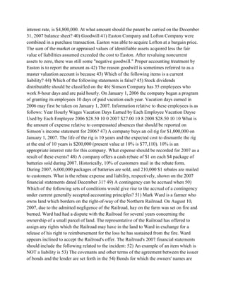 interest rate, is $4,800,000. At what amount should the patent be carried on the December
31, 2007 balance sheet? 40) Goodwill 41) Easton Company and Lofton Company were
combined in a purchase transaction. Easton was able to acquire Lofton at a bargain price.
The sum of the market or appraised values of identifiable assets acquired less the fair
value of liabilities assumed exceeded the cost to Easton. After revaluing noncurrent
assets to zero, there was still some "negative goodwill." Proper accounting treatment by
Easton is to report the amount as 42) The reason goodwill is sometimes referred to as a
master valuation account is because 43) Which of the following items is a current
liability? 44) Which of the following statements is false? 45) Stock dividends
distributable should be classified on the 46) Simson Company has 35 employees who
work 8-hour days and are paid hourly. On January 1, 2006 the company began a program
of granting its employees 10 days of paid vacation each year. Vacation days earned in
2006 may first be taken on January 1, 2007. Information relative to these employees is as
follows: Year Hourly Wages Vacation Days Earned by Each Employee Vacation Dayse
Used by Each Employee 2006 $28.50 10 0 2007 $27.00 10 8 2008 $28.50 10 10 What is
the amount of expense relative to compensated absences that should be reported on
Simson’s income statement for 2006? 47) A company buys an oil rig for $1,000,000 on
January 1, 2007. The life of the rig is 10 years and the expected cost to dismantle the rig
at the end of 10 years is $200,000 (present value at 10% is $77,110). 10% is an
appropriate interest rate for this company. What expense should be recorded for 2007 as a
result of these events? 48) A company offers a cash rebate of $1 on each $4 package of
batteries sold during 2007. Historically, 10% of customers mail in the rebate form.
During 2007, 6,000,000 packages of batteries are sold, and 210,000 $1 rebates are mailed
to customers. What is the rebate expense and liability, respectively, shown on the 2007
financial statements dated December 31? 49) A contingency can be accrued when 50)
Which of the following sets of conditions would give rise to the accrual of a contingency
under current generally accepted accounting principles? 51) Mark Ward is a farmer who
owns land which borders on the right-of-way of the Northern Railroad. On August 10,
2007, due to the admitted negligence of the Railroad, hay on the farm was set on fire and
burned. Ward had had a dispute with the Railroad for several years concerning the
ownership of a small parcel of land. The representative of the Railroad has offered to
assign any rights which the Railroad may have in the land to Ward in exchange for a
release of his right to reimbursement for the loss he has sustained from the fire. Ward
appears inclined to accept the Railroad's offer. The Railroad's 2007 financial statements
should include the following related to the incident: 52) An example of an item which is
NOT a liability is 53) The covenants and other terms of the agreement between the issuer
of bonds and the lender are set forth in the 54) Bonds for which the owners' names are
 
