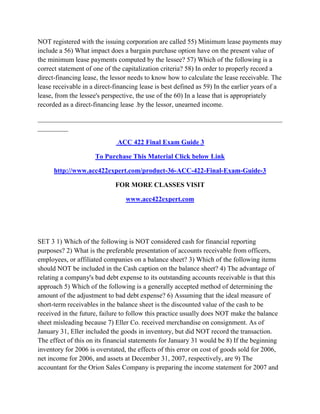NOT registered with the issuing corporation are called 55) Minimum lease payments may
include a 56) What impact does a bargain purchase option have on the present value of
the minimum lease payments computed by the lessee? 57) Which of the following is a
correct statement of one of the capitalization criteria? 58) In order to properly record a
direct-financing lease, the lessor needs to know how to calculate the lease receivable. The
lease receivable in a direct-financing lease is best defined as 59) In the earlier years of a
lease, from the lessee's perspective, the use of the 60) In a lease that is appropriately
recorded as a direct-financing lease .by the lessor, unearned income.
________________________________________________________________________
_________
ACC 422 Final Exam Guide 3
To Purchase This Material Click below Link
http://www.acc422expert.com/product-36-ACC-422-Final-Exam-Guide-3
FOR MORE CLASSES VISIT
www.acc422expert.com
SET 3 1) Which of the following is NOT considered cash for financial reporting
purposes? 2) What is the preferable presentation of accounts receivable from officers,
employees, or affiliated companies on a balance sheet? 3) Which of the following items
should NOT be included in the Cash caption on the balance sheet? 4) The advantage of
relating a company's bad debt expense to its outstanding accounts receivable is that this
approach 5) Which of the following is a generally accepted method of determining the
amount of the adjustment to bad debt expense? 6) Assuming that the ideal measure of
short-term receivables in the balance sheet is the discounted value of the cash to be
received in the future, failure to follow this practice usually does NOT make the balance
sheet misleading because 7) Eller Co. received merchandise on consignment. As of
January 31, Eller included the goods in inventory, but did NOT record the transaction.
The effect of this on its financial statements for January 31 would be 8) If the beginning
inventory for 2006 is overstated, the effects of this error on cost of goods sold for 2006,
net income for 2006, and assets at December 31, 2007, respectively, are 9) The
accountant for the Orion Sales Company is preparing the income statement for 2007 and
 