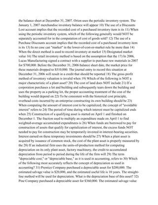 the balance sheet at December 31, 2007. Orion uses the periodic inventory system. The
January 1, 2007 merchandise inventory balance will appear 10) The use of a Discounts
Lost account implies that the recorded cost of a purchased inventory item is its 11) When
using the periodic inventory system, which of the following generally would NOT be
separately accounted for in the computation of cost of goods sold? 12) The use of a
Purchase Discounts account implies that the recorded cost of a purchased inventory item
is its 13) In no case can "market" in the lower-of-cost-or-market rule be more than 14)
When the direct method is used to record inventory at market 15) Designated market
value 16) The retail inventory method is based on the assumption that the 17) In 2006,
Lucas Manufacturing signed a contract with a supplier to purchase raw materials in 2007
for $700,000. Before the December 31, 2006 balance sheet date, the market price for
these materials dropped to $510,000. The journal entry to record this situation at
December 31, 2006 will result in a credit that should be reported 18) The gross profit
method of inventory valuation is invalid when 19) Which of the following is NOT a
major characteristic of a plant asset? 20) The cost of land does NOT include 21) If a
corporation purchases a lot and building and subsequently tears down the building and
uses the property as a parking lot, the proper accounting treatment of the cost of the
building would depend on 22) To be consistent with the historical cost principle,
overhead costs incurred by an enterprise constructing its own building should be 23)
When computing the amount of interest cost to be capitalized, the concept of "avoidable
interest" refers to 24) The period of time during which interest must be capitalized ends
when 25) Construction of a qualifying asset is started on April 1 and finished on
December 1. The fraction used to multiply an expenditure made on April 1 to find
weighted-average accumulated expenditures is 26) When funds are borrowed to pay for
construction of assets that qualify for capitalization of interest, the excess funds NOT
needed to pay for construction may be temporarily invested in interest-bearing securities.
Interest earned on these temporary investments should be 27) When a plant asset is
acquired by issuance of common stock, the cost of the plant asset is properly measured by
the 28) If an industrial firm uses the units-of-production method for computing
depreciation on its only plant asset, factory machinery, the credit to accumulated
depreciation from period to period during the life of the firm will 29) The term
"depreciable cost," or "depreciable base," as it is used in accounting, refers to 30) Which
of the following most accurately reflects the concept of depreciation as used in
accounting? 31) Prentice Company purchased a depreciable asset for $200,000. The
estimated salvage value is $20,000, and the estimated useful life is 10 years. The straight-
line method will be used for depreciation. What is the depreciation base of this asset? 32)
Pine Company purchased a depreciable asset for $360,000. The estimated salvage value
 