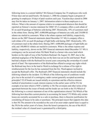 following items is a current liability? 46) Simson Company has 35 employees who work
8-hour days and are paid hourly. On January 1, 2006 the company began a program of
granting its employees 10 days of paid vacation each year. Vacation days earned in 2006
may first be taken on January 1, 2007. Information relative to these employees is as
follows: What is the amount of expense relative to compensated absences that should be
reported on Simson’s income statement for 2006? 47) A company offers a cash rebate of
$1 on each $4 package of batteries sold during 2007. Historically, 10% of customers mail
in the rebate form. During 2007, 6,000,000 packages of batteries are sold, and 210,000 $1
rebates are mailed to customers. What is the rebate expense and liability, respectively,
shown on the 2007 financial statements dated December 31? 48) A company offers a
cash rebate of $1 on each $4 package of light bulbs sold during 2007. Historically, 10%
of customers mail in the rebate form. During 2007, 4,000,000 packages of light bulbs are
sold, and 140,000 $1 rebates are mailed to customers. What is the rebate expense and
liability, respectively, shown on the 2007 financial statements dated December 31? 49) A
contingency can be accrued when 50) Mark Ward is a farmer who owns land which
borders on the right-of-way of the Northern Railroad. On August 10, 2007, due to the
admitted negligence of the Railroad, hay on the farm was set on fire and burned. Ward
had had a dispute with the Railroad for several years concerning the ownership of a small
parcel of land. The representative of the Railroad has offered to assign any rights which
the Railroad may have in the land to Ward in exchange for a release of his right to
reimbursement for the loss he has sustained from the fire. Ward appears inclined to
accept the Railroad's offer. The Railroad's 2007 financial statements should include the
following related to the incident: 51) Which of the following sets of conditions would
give rise to the accrual of a contingency under current generally accepted accounting
principles? 52) If bonds are issued initially at a premium and the effective-interest
method of amortization is used, interest expense in the earlier years will be 53) An
example of an item which is NOT a liability is 54) The covenants and other terms of the
agreement between the issuer of bonds and the lender are set forth in the 55) Which of
the following is a correct statement of one of the capitalization criteria? 56) Which of the
following best describes current practice in accounting for leases? 57) While only certain
leases are currently accounted for as a sale or purchase, there is theoretic justification for
considering all leases to be sales or purchases. The principal reason that supports this idea
is that 58) The amount to be recorded as the cost of an asset under capital lease is equal to
the 59) In the earlier years of a lease, from the lessee's perspective, the use of the 60) If
the residual value of a leased asset is guaranteed by a third party
________________________________________________________________________
_____________
 