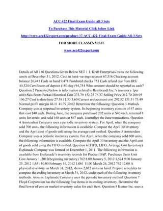 ACC 422 Final Exam Guide All 3 Sets
To Purchase This Material Click below Link
http://www.acc422expert.com/product-37-ACC-422-Final-Exam-Guide-All-3-Sets
FOR MORE CLASSES VISIT
www.acc422expert.com
Details of All 180 Questions Given Below SET 1 1. Kraft Enterprises owns the following
assets at December 31, 2012. Cash in bank–savings account 67,516 Checking account
balance 26,445 Cash on hand 9,478 Postdated checks 753 Cash refund due from IRS
40,324 Certificates of deposit (180-day) 94,754 What amount should be reported as cash?
Question 2 Presented below is information related to Rembrandt Inc.’s inventory. (per
unit) Skis Boots Parkas Historical Cost 273.79 152.75 76.37 Selling Price 312.70 208.95
106.27 Cost to distribute 27.38 11.53 3.60 Current replacement cost 292.52 151.31 73.49
Normal profit margin 46.11 41.79 30.62 Determine the following: Question 3 Matlock
Company uses a perpetual inventory system. Its beginning inventory consists of 67 units
that cost $40 each. During June, the company purchased 202 units at $40 each, returned 8
units for credit, and sold 168 units at $67 each. Journalize the June transactions. Question
4 Amsterdam Company uses a periodic inventory system. For April, when the company
sold 700 units, the following information is available. Compute the April 30 inventory
and the April cost of goods sold using the average cost method. Question 5 Amsterdam
Company uses a periodic inventory system. For April, when the company sold 600 units,
the following information is available. Compute the April 30 inventory and the April cost
of goods sold using the FIFO method. Question 6 (FIFO, LIFO, Average Cost Inventory)
Esplanade Company was formed on December 1, 2011. The following information is
available from Esplanade’s inventory records for Product BAP. Purchases Units Unit
Cost January 1, 2012(beginning inventory) 762 8.00 January 5, 2012 1,524 9.00 January
25, 2012 1,651 10.00 February 16, 2012 1,061 11.00 March 26, 2012 762 12.00 A
physical inventory on March 31, 2012, shows 2,032 units on hand. Prepare schedules to
compute the ending inventory at March 31, 2012, under each of the following inventory
methods. Assume Esplanade Company uses the periodic inventory method. Question 7
Floyd Corporation has the following four items in its ending inventory. Determine the
final lower of cost or market inventory value for each item. Question 8 Kumar Inc. uses a
 