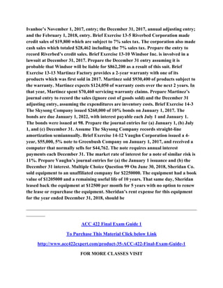 Ivanhoe’s November 1, 2017, entry; the December 31, 2017, annual adjusting entry;
and the February 1, 2018, entry. Brief Exercise 13-5 Riverbed Corporation made
credit sales of $19,800 which are subject to 7% sales tax. The corporation also made
cash sales which totaled $28,462 including the 7% sales tax. Prepare the entry to
record Riverbed’s credit sales. Brief Exercise 13-10 Windsor Inc. is involved in a
lawsuit at December 31, 2017. Prepare the December 31 entry assuming it is
probable that Windsor will be liable for $862,200 as a result of this suit. Brief
Exercise 13-13 Martinez Factory provides a 2-year warranty with one of its
products which was first sold in 2017. Martinez sold $930,400 of products subject to
the warranty. Martinez expects $124,050 of warranty costs over the next 2 years. In
that year, Martinez spent $70,460 servicing warranty claims. Prepare Martinez’s
journal entry to record the sales (ignore cost of goods sold) and the December 31
adjusting entry, assuming the expenditures are inventory costs. Brief Exercise 14-3
The Skysong Company issued $260,000 of 10% bonds on January 1, 2017. The
bonds are due January 1, 2022, with interest payable each July 1 and January 1.
The bonds were issued at 98. Prepare the journal entries for (a) January 1, (b) July
1, and (c) December 31. Assume The Skysong Company records straight-line
amortization semiannually. Brief Exercise 14-12 Vaughn Corporation issued a 4-
year, $55,000, 5% note to Greenbush Company on January 1, 2017, and received a
computer that normally sells for $44,762. The note requires annual interest
payments each December 31. The market rate of interest for a note of similar risk is
11%. Prepare Vaughn’s journal entries for (a) the January 1 issuance and (b) the
December 31 interest. Multiple Choice Question 99 On June 30, 2018, Sheridan Co.
sold equipment to an unaffiliated company for $2250000. The equipment had a book
value of $1205000 and a remaining useful life of 10 years. That same day, Sheridan
leased back the equipment at $12500 per month for 5 years with no option to renew
the lease or repurchase the equipment. Sheridan’s rent expense for this equipment
for the year ended December 31, 2018, should be
________________________________________________________________________
________
ACC 422 Final Exam Guide 1
To Purchase This Material Click below Link
http://www.acc422expert.com/product-35-ACC-422-Final-Exam-Guide-1
FOR MORE CLASSES VISIT
 