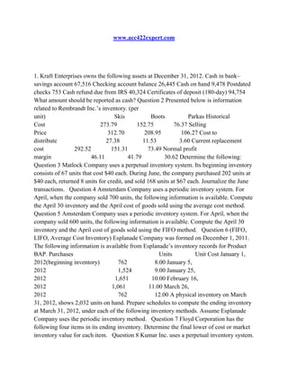 www.acc422expert.com
1. Kraft Enterprises owns the following assets at December 31, 2012. Cash in bank–
savings account 67,516 Checking account balance 26,445 Cash on hand 9,478 Postdated
checks 753 Cash refund due from IRS 40,324 Certificates of deposit (180-day) 94,754
What amount should be reported as cash? Question 2 Presented below is information
related to Rembrandt Inc.’s inventory. (per
unit) Skis Boots Parkas Historical
Cost 273.79 152.75 76.37 Selling
Price 312.70 208.95 106.27 Cost to
distribute 27.38 11.53 3.60 Current replacement
cost 292.52 151.31 73.49 Normal profit
margin 46.11 41.79 30.62 Determine the following:
Question 3 Matlock Company uses a perpetual inventory system. Its beginning inventory
consists of 67 units that cost $40 each. During June, the company purchased 202 units at
$40 each, returned 8 units for credit, and sold 168 units at $67 each. Journalize the June
transactions. Question 4 Amsterdam Company uses a periodic inventory system. For
April, when the company sold 700 units, the following information is available. Compute
the April 30 inventory and the April cost of goods sold using the average cost method.
Question 5 Amsterdam Company uses a periodic inventory system. For April, when the
company sold 600 units, the following information is available. Compute the April 30
inventory and the April cost of goods sold using the FIFO method. Question 6 (FIFO,
LIFO, Average Cost Inventory) Esplanade Company was formed on December 1, 2011.
The following information is available from Esplanade’s inventory records for Product
BAP. Purchases Units Unit Cost January 1,
2012(beginning inventory) 762 8.00 January 5,
2012 1,524 9.00 January 25,
2012 1,651 10.00 February 16,
2012 1,061 11.00 March 26,
2012 762 12.00 A physical inventory on March
31, 2012, shows 2,032 units on hand. Prepare schedules to compute the ending inventory
at March 31, 2012, under each of the following inventory methods. Assume Esplanade
Company uses the periodic inventory method. Question 7 Floyd Corporation has the
following four items in its ending inventory. Determine the final lower of cost or market
inventory value for each item. Question 8 Kumar Inc. uses a perpetual inventory system.
 