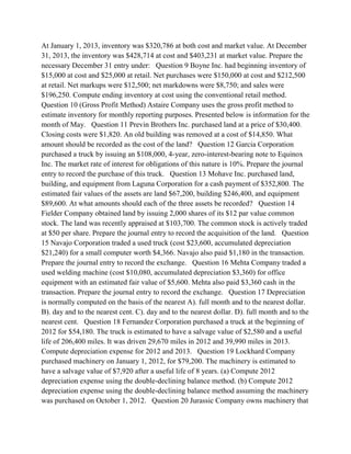 At January 1, 2013, inventory was $320,786 at both cost and market value. At December
31, 2013, the inventory was $428,714 at cost and $403,231 at market value. Prepare the
necessary December 31 entry under: Question 9 Boyne Inc. had beginning inventory of
$15,000 at cost and $25,000 at retail. Net purchases were $150,000 at cost and $212,500
at retail. Net markups were $12,500; net markdowns were $8,750; and sales were
$196,250. Compute ending inventory at cost using the conventional retail method.
Question 10 (Gross Profit Method) Astaire Company uses the gross profit method to
estimate inventory for monthly reporting purposes. Presented below is information for the
month of May. Question 11 Previn Brothers Inc. purchased land at a price of $30,400.
Closing costs were $1,820. An old building was removed at a cost of $14,850. What
amount should be recorded as the cost of the land? Question 12 Garcia Corporation
purchased a truck by issuing an $108,000, 4-year, zero-interest-bearing note to Equinox
Inc. The market rate of interest for obligations of this nature is 10%. Prepare the journal
entry to record the purchase of this truck. Question 13 Mohave Inc. purchased land,
building, and equipment from Laguna Corporation for a cash payment of $352,800. The
estimated fair values of the assets are land $67,200, building $246,400, and equipment
$89,600. At what amounts should each of the three assets be recorded? Question 14
Fielder Company obtained land by issuing 2,000 shares of its $12 par value common
stock. The land was recently appraised at $103,700. The common stock is actively traded
at $50 per share. Prepare the journal entry to record the acquisition of the land. Question
15 Navajo Corporation traded a used truck (cost $23,600, accumulated depreciation
$21,240) for a small computer worth $4,366. Navajo also paid $1,180 in the transaction.
Prepare the journal entry to record the exchange. Question 16 Mehta Company traded a
used welding machine (cost $10,080, accumulated depreciation $3,360) for office
equipment with an estimated fair value of $5,600. Mehta also paid $3,360 cash in the
transaction. Prepare the journal entry to record the exchange. Question 17 Depreciation
is normally computed on the basis of the nearest A). full month and to the nearest dollar.
B). day and to the nearest cent. C). day and to the nearest dollar. D). full month and to the
nearest cent. Question 18 Fernandez Corporation purchased a truck at the beginning of
2012 for $54,180. The truck is estimated to have a salvage value of $2,580 and a useful
life of 206,400 miles. It was driven 29,670 miles in 2012 and 39,990 miles in 2013.
Compute depreciation expense for 2012 and 2013. Question 19 Lockhard Company
purchased machinery on January 1, 2012, for $79,200. The machinery is estimated to
have a salvage value of $7,920 after a useful life of 8 years. (a) Compute 2012
depreciation expense using the double-declining balance method. (b) Compute 2012
depreciation expense using the double-declining balance method assuming the machinery
was purchased on October 1, 2012. Question 20 Jurassic Company owns machinery that
 