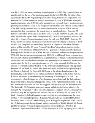 cost $1,145,700 and has accumulated depreciation of $458,280. The expected future net
cash flows from the use of the asset are expected to be $636,500. The fair value of the
equipment is $509,200. Prepare the journal entry, if any, to record the impairment loss.
Question 21 Everly Corporation acquires a coal mine at a cost of $501,600. Intangible
development costs total $125,400. After extraction has occurred, Everly must restore the
property (estimated fair value of the obligation is $100,320), after which it can be sold for
$200,640. Everly estimates that 5,016 tons of coal can be extracted. If 878 tons are
extracted the first year, prepare the journal entry to record depletion. Question 22
Francis Corporation purchased an asset at a cost of $58,200 on March 1, 2012. The asset
has a useful life of 8 years and a salvage value of $5,820. For tax purposes, the MACRS
class life is 5 years. Compute tax depreciation for each year 2012–2017. Question 23
Celine Dion Corporation purchases a patent from Salmon Company on January 1, 2012,
for $50,820. The patent has a remaining legal life of 16 years. Celine Dion feels the
patent will be useful for 10 years. Prepare Celine Dion’s journal entries to record the
purchase of the patent and 2012 amortization. Question 24 Karen Austin Corporation
has capitalized software costs of $768,500, and sales of this product the first year totaled
$390,630. Karen Austin anticipates earning $911,470 in additional future revenues from
this product, which is estimated to have an economic life of 4 years. Compute the amount
of software cost amortization for the first year. (a) Compute the amount of software cost
amortization for the first year using the percent of revenue approach. (b) Compute the
amount of software cost amortization for the first year using the straight-line approach.
Question 25 Jeff Beck is a farmer who owns land which borders on the right-of-way of
the Northern Railroad. On August 10, 2012, due to the admitted negligence of the
Railroad, hay on the farm was set on fire and burned. Beck had had a dispute with the
Railroad for several years concerning the ownership of a small parcel of land. The
representative of the Railroad has offered to assign any rights which the Railroad may
have in the land to Beck in exchange for a release of his right to reimbursement for the
loss he has sustained from the fire. Beck appears inclined to accept the Railroad’s offer.
The Railroad’s 2012 financial statements should include the following related to the
incident: A). recognition of a loss only. B). creation of a liability only. C). disclosure in
note form only. D). recognition of a loss and creation of a liability for the value of the
land. Question 26 Roley Corporation uses a periodic inventory system and the gross
method of accounting for purchase discounts. On July 1, Roley purchased $66,000 of
inventory, terms 2/10, n/30, FOB shipping point. Roley paid freight costs of $1,210. On
July 3, Roley returned damaged goods and received credit of $6,600. On July 10, Roley
paid for the goods. Prepare all necessary journal entries for Roley. Question 27
Takemoto Corporation borrowed $93,000 on November 1, 2012, by signing a $95,093, 3-
 