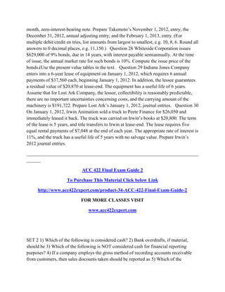 month, zero-interest-bearing note. Prepare Takemoto’s November 1, 2012, entry; the
December 31, 2012, annual adjusting entry; and the February 1, 2013, entry. (For
multiple debit/credit en tries, list amounts from largest to smallest, e.g. 10, 8, 6. Round all
answers to 0 decimal places, e.g. 11,150.) Question 28 Whiteside Corporation issues
$629,000 of 9% bonds, due in 14 years, with interest payable semiannually. At the time
of issue, the annual market rate for such bonds is 10%. Compute the issue price of the
bonds.(Use the present value tables in the text. Question 29 Indiana Jones Company
enters into a 6-year lease of equipment on January 1, 2012, which requires 6 annual
payments of $37,560 each, beginning January 1, 2012. In addition, the lessee guarantees
a residual value of $20,870 at lease-end. The equipment has a useful life of 6 years.
Assume that for Lost Ark Company, the lessor, collectibility is reasonably predictable,
there are no important uncertainties concerning costs, and the carrying amount of the
machinery is $191,722. Prepare Lost Ark’s January 1, 2012, journal entries. Question 30
On January 1, 2012, Irwin Animation sold a truck to Peete Finance for $26,050 and
immediately leased it back. The truck was carried on Irwin’s books at $20,800. The term
of the lease is 5 years, and title transfers to Irwin at lease-end. The lease requires five
equal rental payments of $7,048 at the end of each year. The appropriate rate of interest is
11%, and the truck has a useful life of 5 years with no salvage value. Prepare Irwin’s
2012 journal entries.
________________________________________________________________________
______
ACC 422 Final Exam Guide 2
To Purchase This Material Click below Link
http://www.acc422expert.com/product-34-ACC-422-Final-Exam-Guide-2
FOR MORE CLASSES VISIT
www.acc422expert.com
SET 2 1) Which of the following is considered cash? 2) Bank overdrafts, if material,
should be 3) Which of the following is NOT considered cash for financial reporting
purposes? 4) If a company employs the gross method of recording accounts receivable
from customers, then sales discounts taken should be reported as 5) Which of the
 