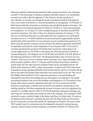 following methods of determining annual bad debt expense best achieves the matching
concept? 6) The advantage of relating a company's bad debt expense to its outstanding
accounts receivable is that this approach 7) The failure to record a purchase of
mer¬chandise on account even though the goods are properly included in the physical
inven¬tory results in 8) Belle Co. received merchandise on consignment. As of March 31,
Belle had recorded the transaction as a purchase and included the goods in inventory. The
effect of this on its financial statements for March 31 9) Eller Co. received merchandise
on consignment. As of January 31, Eller included the goods in inventory, but did NOT
record the transaction. The effect of this on its financial statements for January 31 10)
The use of a Purchase Discounts account implies that the recorded cost of a purchased
inventory item is its 11) Which method of inventory pricing best approximates specific
identification of the actual flow of costs and units in most manufacturing situations? 12)
When using the periodic inventory system, which of the following generally would NOT
be separately accounted for in the computation of cost of goods sold? 13) An item of
inventory purchased this period for $15.00 has been incorrectly written down to its
current replacement cost of $10.00. It sells during the following period for $30.00, its
normal selling price, with disposal costs of $3.00 and normal profit of $12.00. Which of
the following statements is NOT true? 14) Designated market value 15) In no case can
"market" in the lower-of-cost-or-market rule be more than 16) A major advantage of the
retail inventory method is that it 17) The gross profit method of inventory valuation is
invalid when 18) The retail inventory method is based on the assumption that the 19)
Which of the following is NOT a major characteristic of a plant asset? 20) Cotton Hotel
Corporation recently purchased Holiday Hotel and the land on which it is located with the
plan to tear down the Holiday Hotel and build a new luxury hotel on the site. The cost of
the Holiday Hotel should be 21) If a corporation purchases a lot and building and
subsequently tears down the building and uses the property as a parking lot, the proper
accounting treatment of the cost of the building would depend on 22) The period of time
during which interest must be capitalized ends when 23) To be consistent with the
historical cost principle, overhead costs incurred by an enterprise constructing its own
building should be 24) When computing the amount of interest cost to be capitalized, the
concept of "avoidable interest" refers to 25) The King-Kong Corporation exchanges one
plant asset for a similar plant asset and gives cash in the exchange. The exchange is NOT
expected to cause a material change in the future cash flows for either entity. If a gain on
the disposal of the old asset is indicated, the gain will 26) When funds are borrowed to
pay for construction of assets that qualify for capitalization of interest, the excess funds
NOT needed to pay for construction may be temporarily invested in interest-bearing
securities. Interest earned on these temporary investments should be 27) Which of the
 