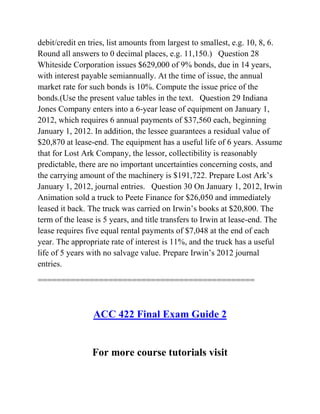 debit/credit en tries, list amounts from largest to smallest, e.g. 10, 8, 6.
Round all answers to 0 decimal places, e.g. 11,150.) Question 28
Whiteside Corporation issues $629,000 of 9% bonds, due in 14 years,
with interest payable semiannually. At the time of issue, the annual
market rate for such bonds is 10%. Compute the issue price of the
bonds.(Use the present value tables in the text. Question 29 Indiana
Jones Company enters into a 6-year lease of equipment on January 1,
2012, which requires 6 annual payments of $37,560 each, beginning
January 1, 2012. In addition, the lessee guarantees a residual value of
$20,870 at lease-end. The equipment has a useful life of 6 years. Assume
that for Lost Ark Company, the lessor, collectibility is reasonably
predictable, there are no important uncertainties concerning costs, and
the carrying amount of the machinery is $191,722. Prepare Lost Ark’s
January 1, 2012, journal entries. Question 30 On January 1, 2012, Irwin
Animation sold a truck to Peete Finance for $26,050 and immediately
leased it back. The truck was carried on Irwin’s books at $20,800. The
term of the lease is 5 years, and title transfers to Irwin at lease-end. The
lease requires five equal rental payments of $7,048 at the end of each
year. The appropriate rate of interest is 11%, and the truck has a useful
life of 5 years with no salvage value. Prepare Irwin’s 2012 journal
entries.
==============================================
ACC 422 Final Exam Guide 2
For more course tutorials visit
 
