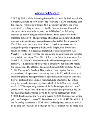 www.acc422.com
SET 2 1) Which of the following is considered cash? 2) Bank overdrafts,
if material, should be 3) Which of the following is NOT considered cash
for financial reporting purposes? 4) If a company employs the gross
method of recording accounts receivable from customers, then sales
discounts taken should be reported as 5) Which of the following
methods of determining annual bad debt expense best achieves the
matching concept? 6) The advantage of relating a company's bad debt
expense to its outstanding accounts receivable is that this approach 7)
The failure to record a purchase of mer¬chandise on account even
though the goods are properly included in the physical inven¬tory
results in 8) Belle Co. received merchandise on consignment. As of
March 31, Belle had recorded the transaction as a purchase and included
the goods in inventory. The effect of this on its financial statements for
March 31 9) Eller Co. received merchandise on consignment. As of
January 31, Eller included the goods in inventory, but did NOT record
the transaction. The effect of this on its financial statements for January
31 10) The use of a Purchase Discounts account implies that the
recorded cost of a purchased inventory item is its 11) Which method of
inventory pricing best approximates specific identification of the actual
flow of costs and units in most manufacturing situations? 12) When
using the periodic inventory system, which of the following generally
would NOT be separately accounted for in the computation of cost of
goods sold? 13) An item of inventory purchased this period for $15.00
has been incorrectly written down to its current replacement cost of
$10.00. It sells during the following period for $30.00, its normal selling
price, with disposal costs of $3.00 and normal profit of $12.00. Which of
the following statements is NOT true? 14) Designated market value 15)
In no case can "market" in the lower-of-cost-or-market rule be more than
 