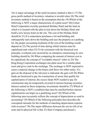 16) A major advantage of the retail inventory method is that it 17) The
gross profit method of inventory valuation is invalid when 18) The retail
inventory method is based on the assumption that the 19) Which of the
following is NOT a major characteristic of a plant asset? 20) Cotton
Hotel Corporation recently purchased Holiday Hotel and the land on
which it is located with the plan to tear down the Holiday Hotel and
build a new luxury hotel on the site. The cost of the Holiday Hotel
should be 21) If a corporation purchases a lot and building and
subsequently tears down the building and uses the property as a parking
lot, the proper accounting treatment of the cost of the building would
depend on 22) The period of time during which interest must be
capitalized ends when 23) To be consistent with the historical cost
principle, overhead costs incurred by an enterprise constructing its own
building should be 24) When computing the amount of interest cost to
be capitalized, the concept of "avoidable interest" refers to 25) The
King-Kong Corporation exchanges one plant asset for a similar plant
asset and gives cash in the exchange. The exchange is NOT expected to
cause a material change in the future cash flows for either entity. If a
gain on the disposal of the old asset is indicated, the gain will 26) When
funds are borrowed to pay for construction of assets that qualify for
capitalization of interest, the excess funds NOT needed to pay for
construction may be temporarily invested in interest-bearing securities.
Interest earned on these temporary investments should be 27) Which of
the following is NOT a condition that must be satisfied before interest
capitalization can begin on a qualifying asset? 28) Which of the
following most accurately reflects the concept of depreciation as used in
accounting? 29) Which of the following principles best describes the
conceptual rationale for the methods of matching depreciation expense
with revenues? 30) The major difference between the service life of an
asset and its physical life is that 31) Starr Company purchased a
 
