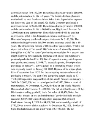 depreciable asset for $150,000. The estimated salvage value is $10,000,
and the estimated useful life is 8 years. The double-declining balance
method will be used for depreciation. What is the depreciation expense
for the second year on this asset? 32) Bigbie Company purchased a
depreciable asset for $600,000. The estimated salvage value is $30,000,
and the estimated useful life is 10,000 hours. Bigbie used the asset for
1,100 hours in the current year. The activity method will be used for
depreciation. What is the depreciation expense on this asset? 33)
Harrison Company purchased a depreciable asset for $100,000. The
estimated salvage value is $10,000, and the estimated useful life is 10
years. The straight-line method will be used for depreciation. What is the
depreciation base of this asset? 34) Costs incurred internally to create
intangibles are 35) The cost of purchasing patent rights for a product that
might otherwise have seriously competed with one of the purchaser's
patented products should be 36) Riser Corporation was granted a patent
on a product on January 1, 1998. To protect its patent, the corporation
purchased on January 1, 2007 a patent on a competing product which
was originally issued on January 10, 2003. Because of its unique plant,
Riser Corporation does NOT feel the competing patent can be used in
producing a product. The cost of the competing patent should be 37)
Twilight Corporation acquired End-of-the-World Products on January 1,
2008 for $2,000,000, and recorded goodwill of $375,000 as a result of
that purchase. At December 31, 2008, the End-of-the-World Products
Division had a fair value of $1,700,000. The net identifiable assets of the
Division (excluding goodwill) had a fair value of $1,450,000 at that
time. What amount of loss on impairment of goodwill should Twilight
record in 2008? 38) Fleming Corporation acquired Out-of-Sight
Products on January 1, 2008 for $4,000,000, and recorded goodwill of
$750,000 as a result of that purchase. At December 31, 2008, the Out-of-
Sight Products Division had a fair value of $3,400,000. The net
 