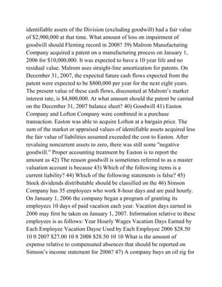 identifiable assets of the Division (excluding goodwill) had a fair value
of $2,900,000 at that time. What amount of loss on impairment of
goodwill should Fleming record in 2008? 39) Malrom Manufacturing
Company acquired a patent on a manufacturing process on January 1,
2006 for $10,000,000. It was expected to have a 10 year life and no
residual value. Malrom uses straight-line amortization for patents. On
December 31, 2007, the expected future cash flows expected from the
patent were expected to be $800,000 per year for the next eight years.
The present value of these cash flows, discounted at Malrom’s market
interest rate, is $4,800,000. At what amount should the patent be carried
on the December 31, 2007 balance sheet? 40) Goodwill 41) Easton
Company and Lofton Company were combined in a purchase
transaction. Easton was able to acquire Lofton at a bargain price. The
sum of the market or appraised values of identifiable assets acquired less
the fair value of liabilities assumed exceeded the cost to Easton. After
revaluing noncurrent assets to zero, there was still some "negative
goodwill." Proper accounting treatment by Easton is to report the
amount as 42) The reason goodwill is sometimes referred to as a master
valuation account is because 43) Which of the following items is a
current liability? 44) Which of the following statements is false? 45)
Stock dividends distributable should be classified on the 46) Simson
Company has 35 employees who work 8-hour days and are paid hourly.
On January 1, 2006 the company began a program of granting its
employees 10 days of paid vacation each year. Vacation days earned in
2006 may first be taken on January 1, 2007. Information relative to these
employees is as follows: Year Hourly Wages Vacation Days Earned by
Each Employee Vacation Dayse Used by Each Employee 2006 $28.50
10 0 2007 $27.00 10 8 2008 $28.50 10 10 What is the amount of
expense relative to compensated absences that should be reported on
Simson’s income statement for 2006? 47) A company buys an oil rig for
 